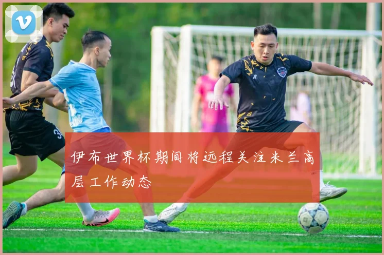 伊布世界杯期间将远程关注米兰高层工作动态