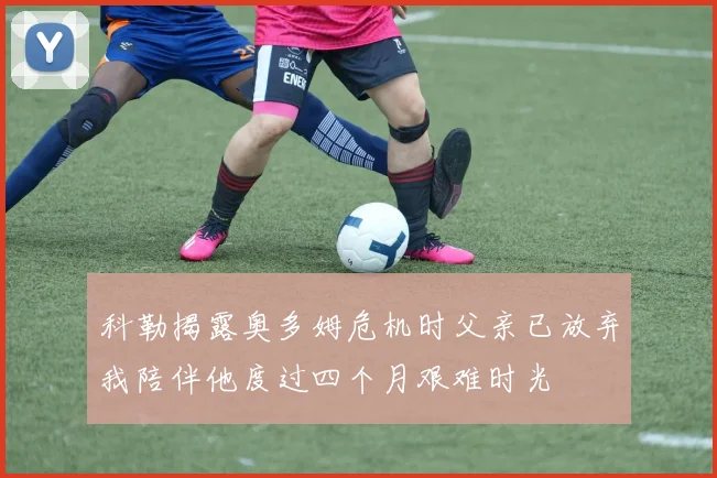 科勒揭露奥多姆危机时父亲已放弃我陪伴他度过四个月艰难时光