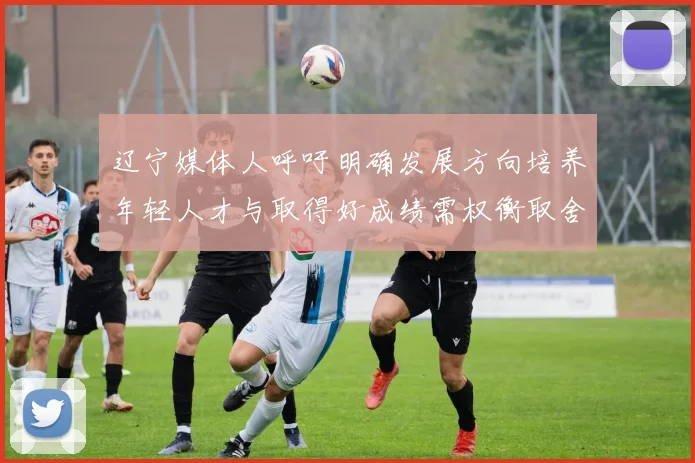 辽宁媒体人呼吁明确发展方向培养年轻人才与取得好成绩需权衡取舍