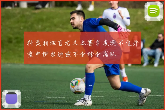 科莫利坦言尤文本赛季表现不佳并重申伊尔迪兹不会转会离队