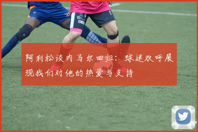 阿利松谈内马尔回归：球迷欢呼展现我们对他的热爱与支持