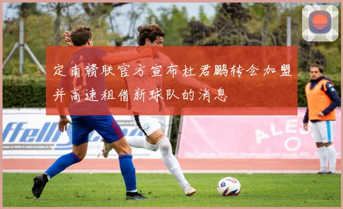 定南赣联官方宣布杜君鹏转会加盟并高速租借新球队的消息
