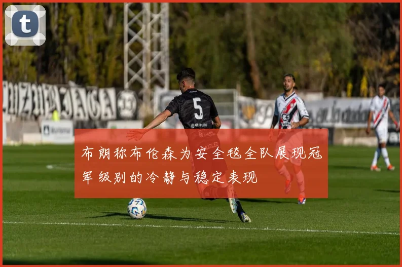 布朗称布伦森为安全毯全队展现冠军级别的冷静与稳定表现