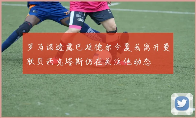 罗马诺透露巴延德尔今夏或离开曼联贝西克塔斯仍在关注他动态