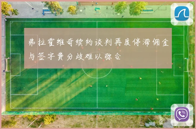 弗拉霍维奇续约谈判再度停滞佣金与签字费分歧难以弥合