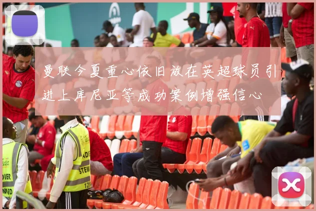 曼联今夏重心依旧放在英超球员引进上库尼亚等成功案例增强信心