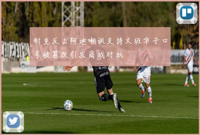 耐克反击阿迪嘲讽支持文班华子口号被篡改引发商战对抗