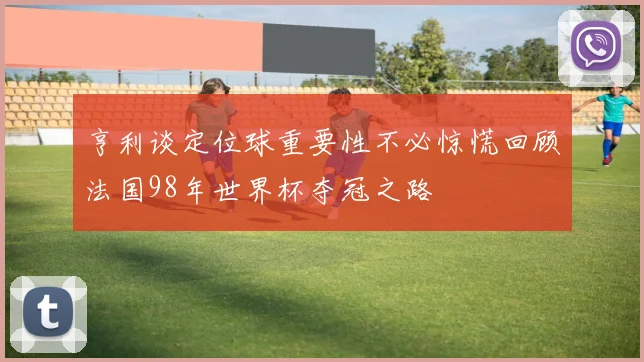 亨利谈定位球重要性不必惊慌回顾法国98年世界杯夺冠之路