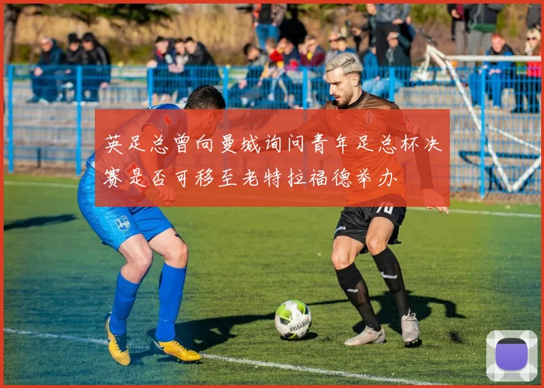 英足总曾向曼城询问青年足总杯决赛是否可移至老特拉福德举办