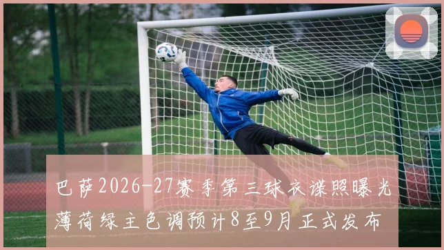 巴萨2026-27赛季第三球衣谍照曝光薄荷绿主色调预计8至9月正式发布