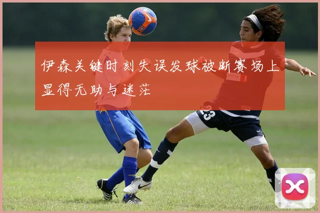伊森关键时刻失误发球被断赛场上显得无助与迷茫