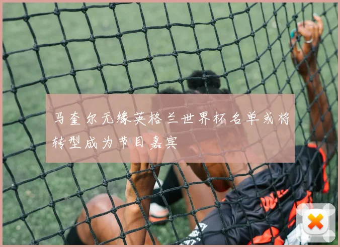 马奎尔无缘英格兰世界杯名单或将转型成为节目嘉宾