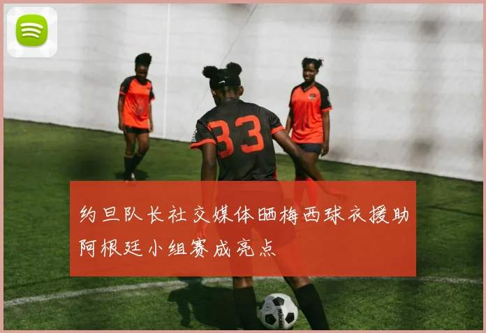 约旦队长社交媒体晒梅西球衣援助阿根廷小组赛成亮点
