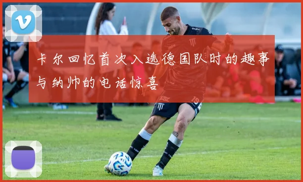 卡尔回忆首次入选德国队时的趣事与纳帅的电话惊喜
