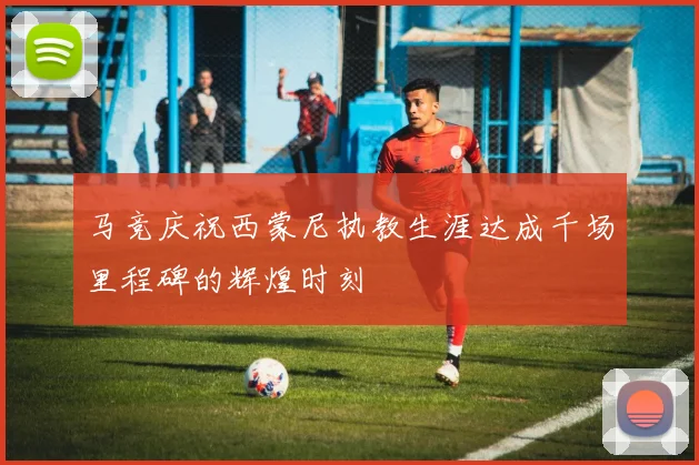 马竞庆祝西蒙尼执教生涯达成千场里程碑的辉煌时刻