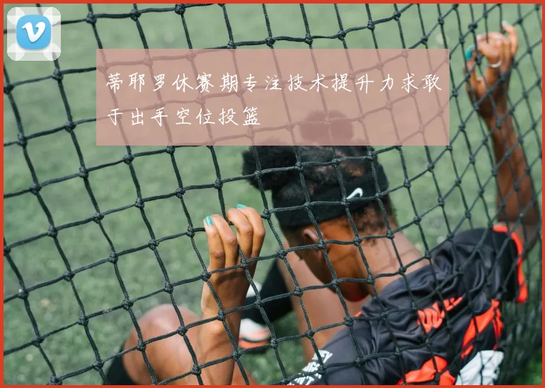 蒂耶罗休赛期专注技术提升力求敢于出手空位投篮